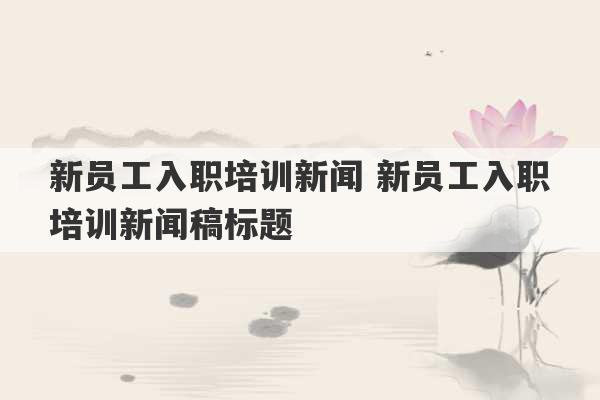 新员工入职培训新闻 新员工入职培训新闻稿标题