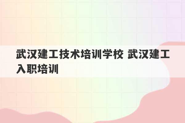 武汉建工技术培训学校 武汉建工入职培训