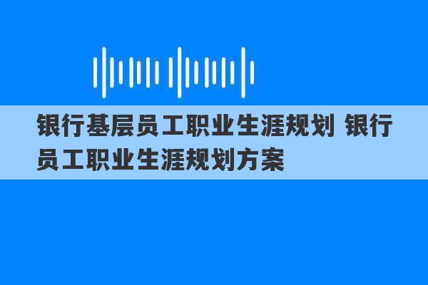 银行基层员工职业生涯规划 银行员工职业生涯规划方案