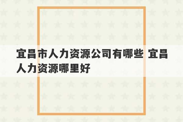 宜昌市人力资源公司有哪些 宜昌人力资源哪里好