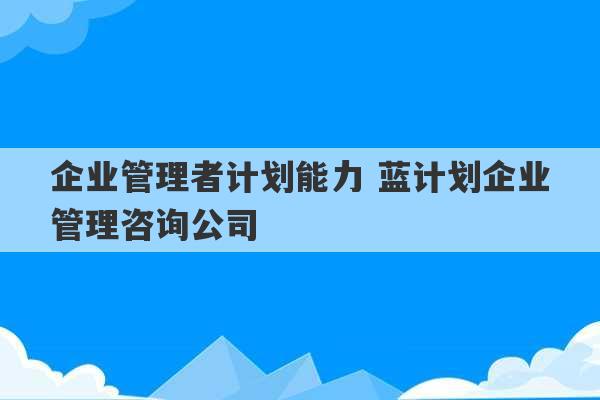 企业管理者计划能力 蓝计划企业管理咨询公司