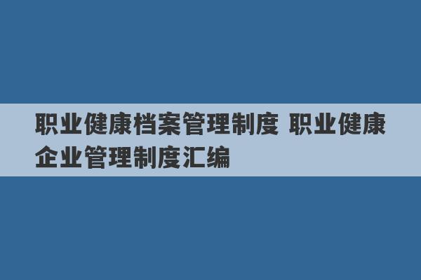 职业健康档案管理制度 职业健康企业管理制度汇编