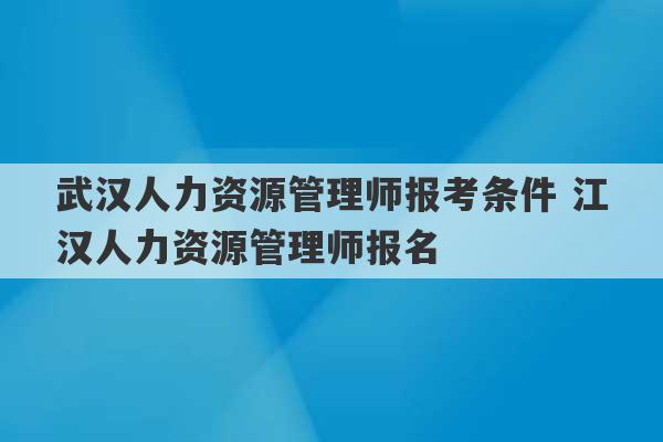 武汉人力资源管理师报考条件 江汉人力资源管理师报名