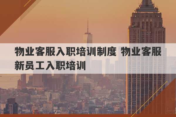 物业客服入职培训制度 物业客服新员工入职培训