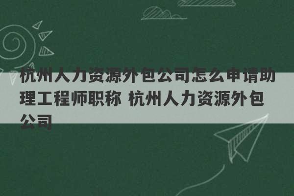 杭州人力资源外包公司怎么申请助理工程师职称 杭州人力资源外包公司