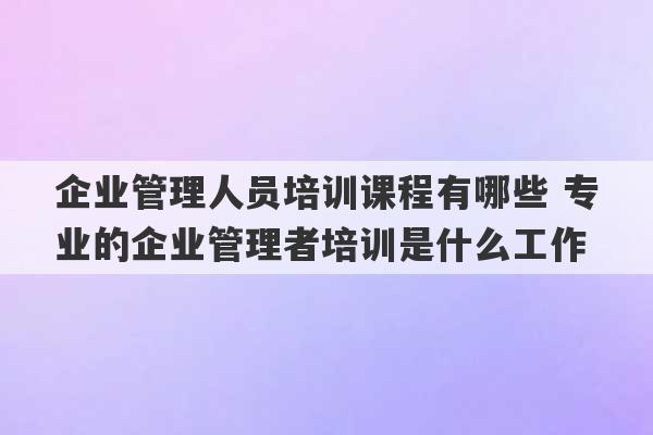 企业管理人员培训课程有哪些 专业的企业管理者培训是什么工作