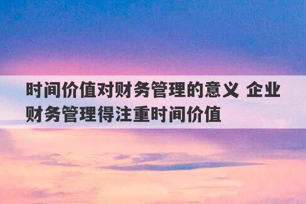 时间价值对财务管理的意义 企业财务管理得注重时间价值