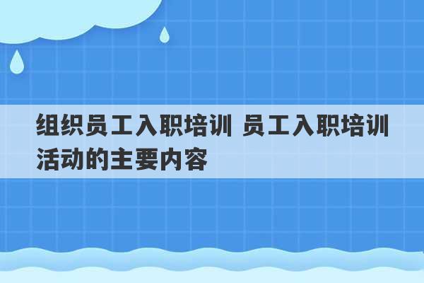 组织员工入职培训 员工入职培训活动的主要内容