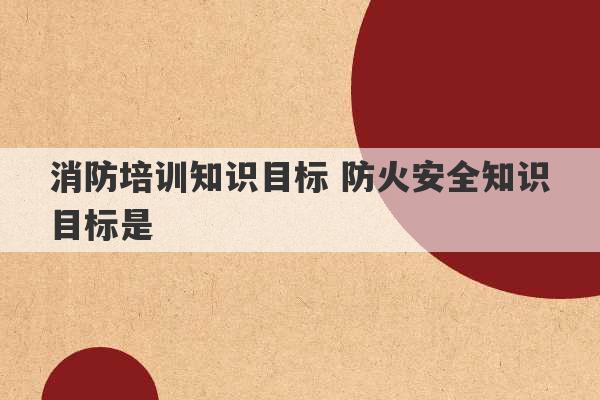 消防培训知识目标 防火安全知识目标是