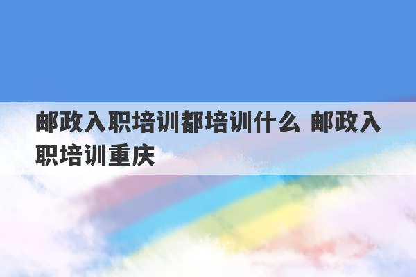 邮政入职培训都培训什么 邮政入职培训重庆