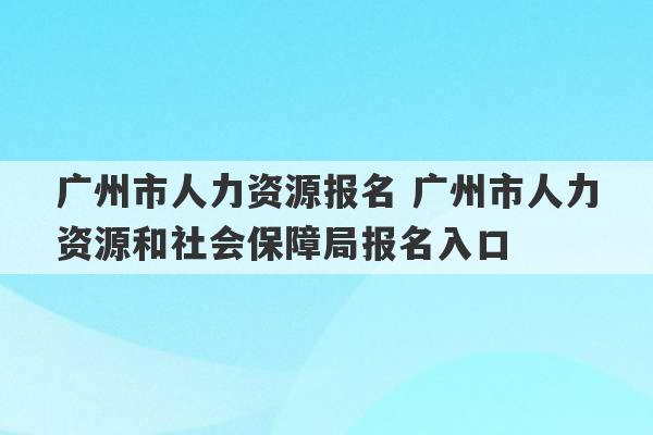 广州市人力资源报名 广州市人力资源和社会保障局报名入口