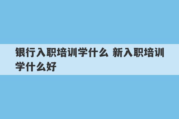 银行入职培训学什么 新入职培训学什么好