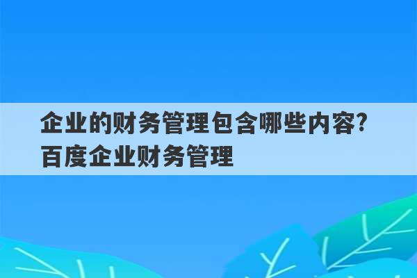 企业的财务管理包含哪些内容? 百度企业财务管理