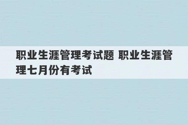 职业生涯管理考试题 职业生涯管理七月份有考试