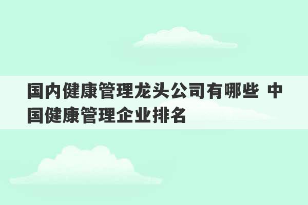 国内健康管理龙头公司有哪些 中国健康管理企业排名