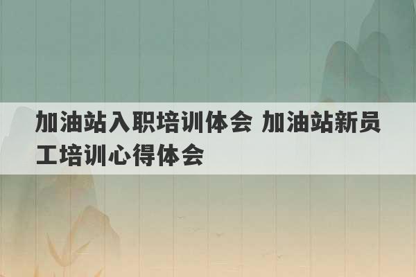 加油站入职培训体会 加油站新员工培训心得体会