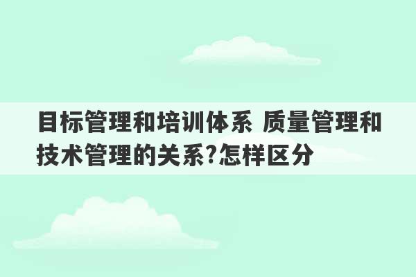 目标管理和培训体系 质量管理和技术管理的关系?怎样区分