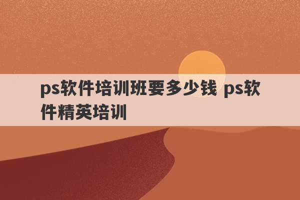 ps软件培训班要多少钱 ps软件精英培训