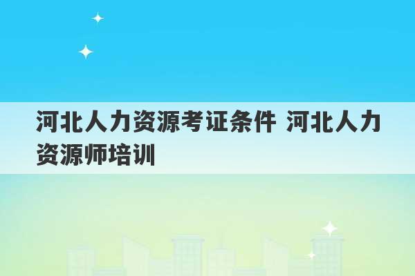 河北人力资源考证条件 河北人力资源师培训