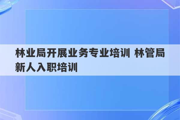 林业局开展业务专业培训 林管局新人入职培训