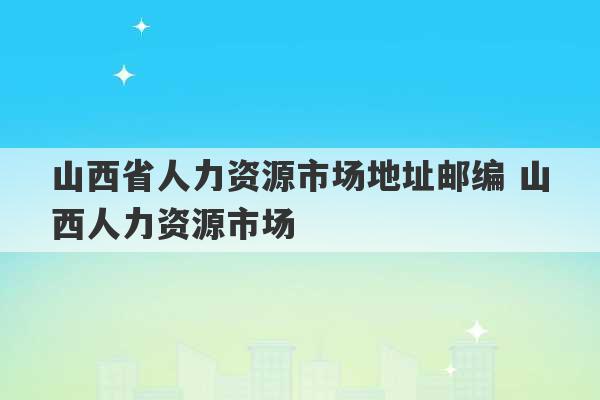 山西省人力资源市场地址邮编 山西人力资源市场