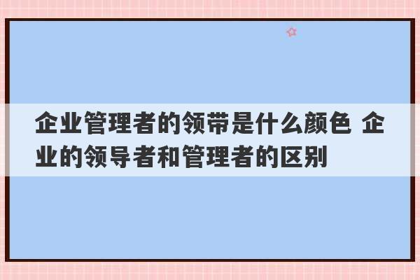 企业管理者的领带是什么颜色 企业的领导者和管理者的区别