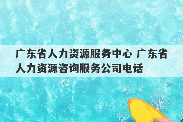 广东省人力资源服务中心 广东省人力资源咨询服务公司电话