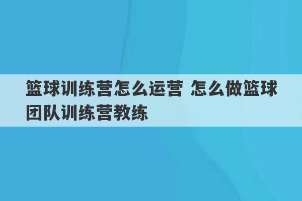 篮球训练营怎么运营 怎么做篮球团队训练营教练