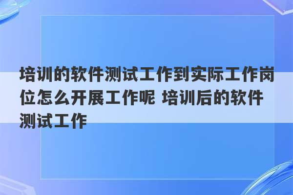 培训的软件测试工作到实际工作岗位怎么开展工作呢 培训后的软件测试工作