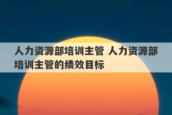 人力资源部培训主管 人力资源部培训主管的绩效目标