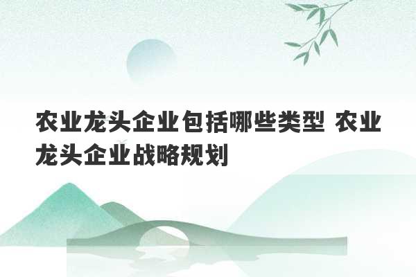 农业龙头企业包括哪些类型 农业龙头企业战略规划