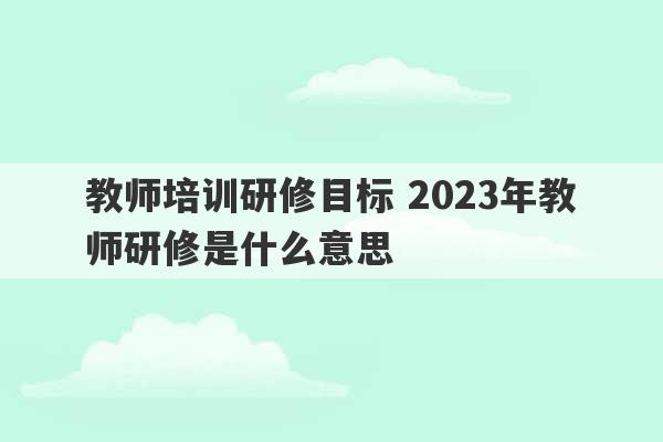 教师培训研修目标 2023年教师研修是什么意思