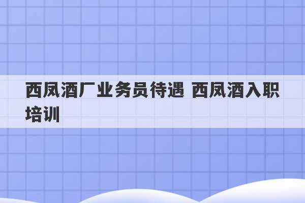 西凤酒厂业务员待遇 西凤酒入职培训