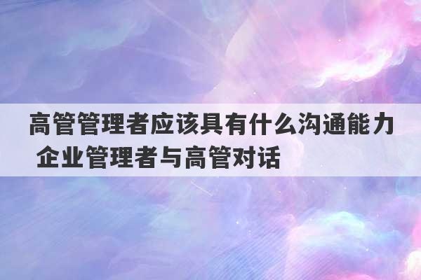 高管管理者应该具有什么沟通能力 企业管理者与高管对话