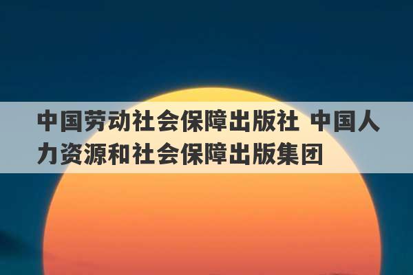 中国劳动社会保障出版社 中国人力资源和社会保障出版集团