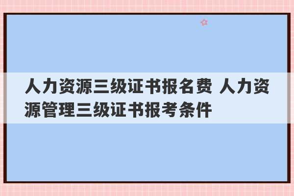 人力资源三级证书报名费 人力资源管理三级证书报考条件