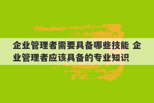 企业管理者需要具备哪些技能 企业管理者应该具备的专业知识