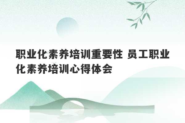 职业化素养培训重要性 员工职业化素养培训心得体会