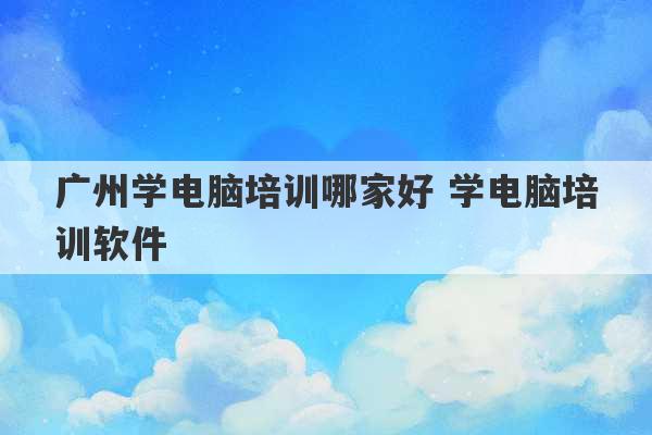 广州学电脑培训哪家好 学电脑培训软件