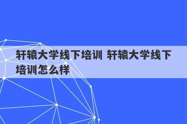 轩辕大学线下培训 轩辕大学线下培训怎么样