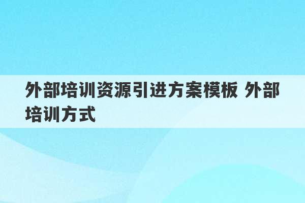 外部培训资源引进方案模板 外部培训方式