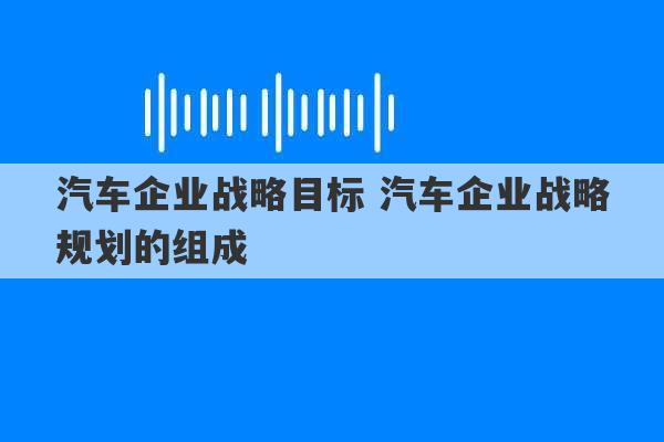 汽车企业战略目标 汽车企业战略规划的组成