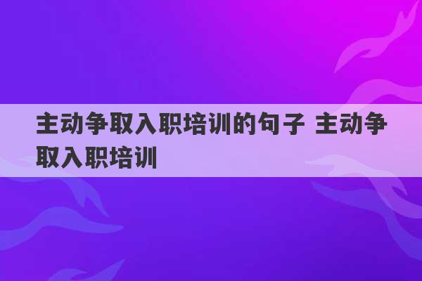 主动争取入职培训的句子 主动争取入职培训