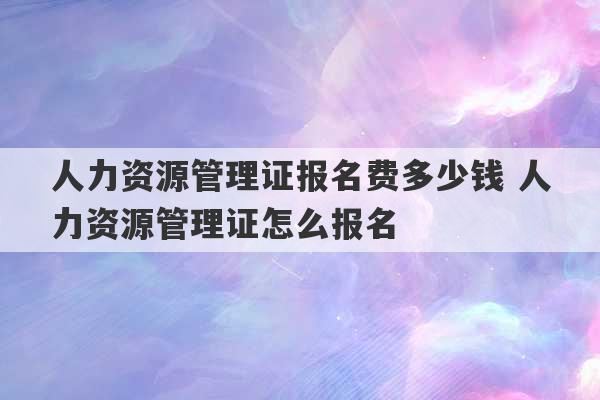 人力资源管理证报名费多少钱 人力资源管理证怎么报名