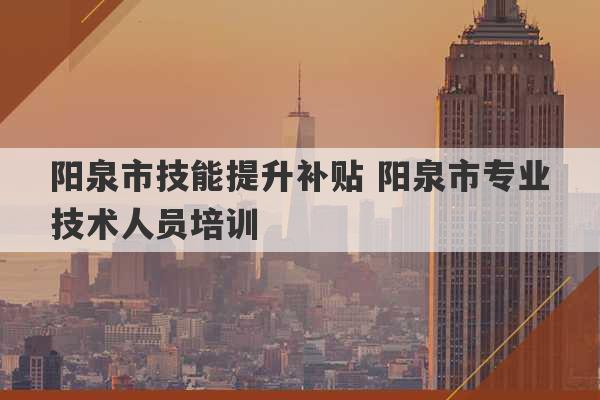 阳泉市技能提升补贴 阳泉市专业技术人员培训