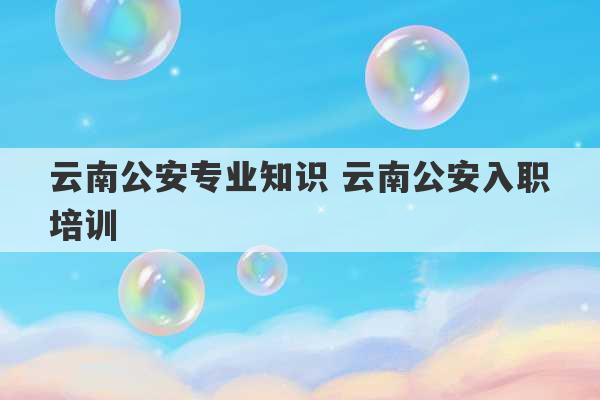 云南公安专业知识 云南公安入职培训