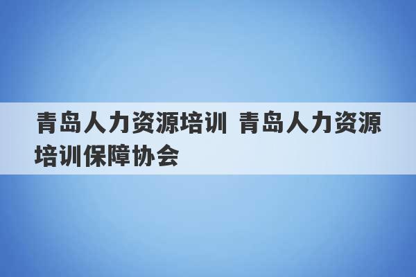 青岛人力资源培训 青岛人力资源培训保障协会