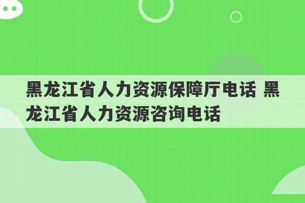 黑龙江省人力资源保障厅电话 黑龙江省人力资源咨询电话