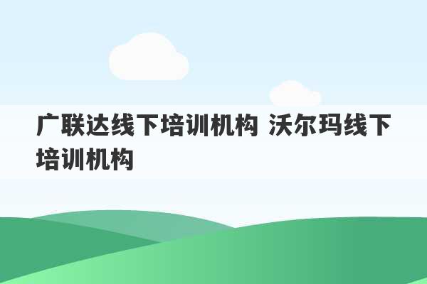 广联达线下培训机构 沃尔玛线下培训机构