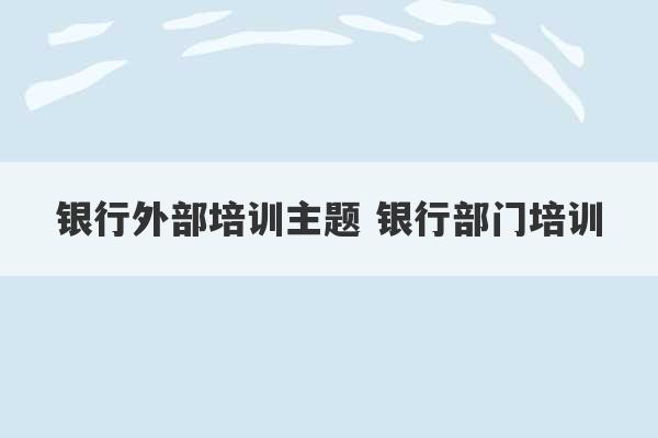 银行外部培训主题 银行部门培训